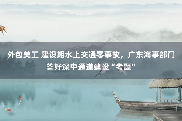 外包美工 建设期水上交通零事故，广东海事部门答好深中通道建设“考题”