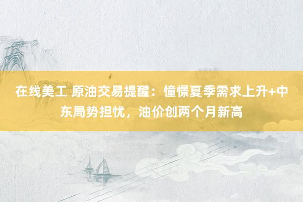 在线美工 原油交易提醒：憧憬夏季需求上升+中东局势担忧，油价创两个月新高