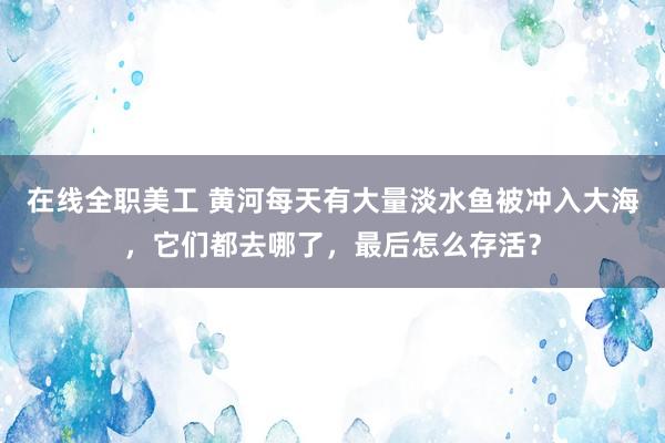 在线全职美工 黄河每天有大量淡水鱼被冲入大海，它们都去哪了，最后怎么存活？