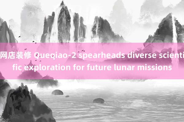 网店装修 Queqiao-2 spearheads diverse scientific exploration for future lunar missions