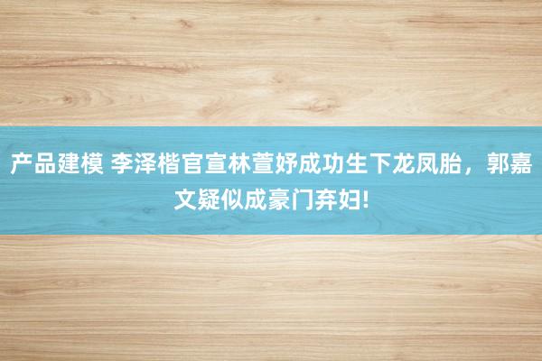 产品建模 李泽楷官宣林萱妤成功生下龙凤胎，郭嘉文疑似成豪门弃妇!