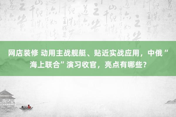 网店装修 动用主战舰艇、贴近实战应用，中俄“海上联合”演习收官，亮点有哪些？