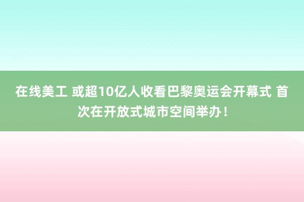 在线美工 或超10亿人收看巴黎奥运会开幕式 首次在开放式城市空间举办！