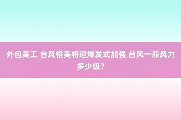 外包美工 台风格美将迎爆发式加强 台风一般风力多少级？