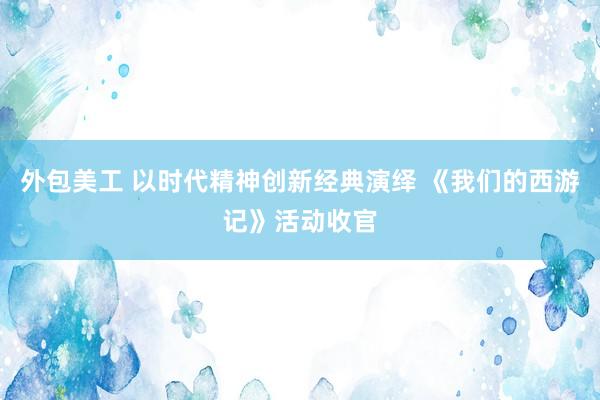 外包美工 以时代精神创新经典演绎 《我们的西游记》活动收官