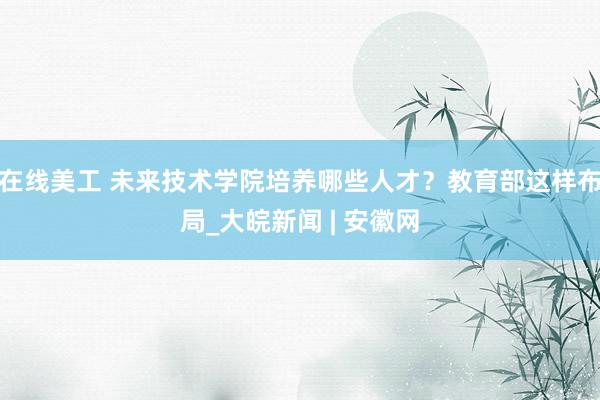 在线美工 未来技术学院培养哪些人才？教育部这样布局_大皖新闻 | 安徽网