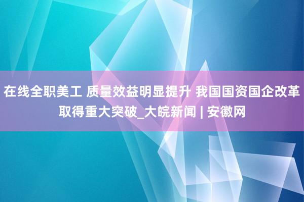 在线全职美工 质量效益明显提升 我国国资国企改革取得重大突破_大皖新闻 | 安徽网