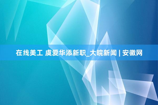 在线美工 虞爱华添新职_大皖新闻 | 安徽网