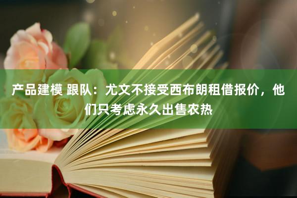 产品建模 跟队：尤文不接受西布朗租借报价，他们只考虑永久出售农热