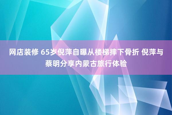 网店装修 65岁倪萍自曝从楼梯摔下骨折 倪萍与蔡明分享内蒙古旅行体验