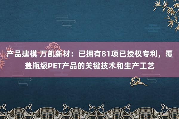 产品建模 万凯新材：已拥有81项已授权专利，覆盖瓶级PET产品的关键技术和生产工艺