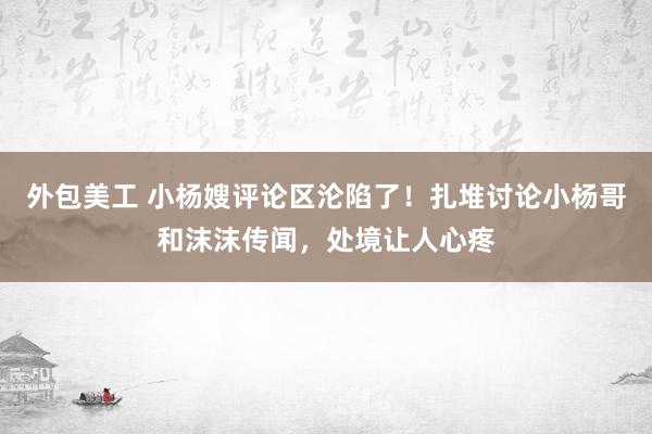 外包美工 小杨嫂评论区沦陷了！扎堆讨论小杨哥和沫沫传闻，处境让人心疼